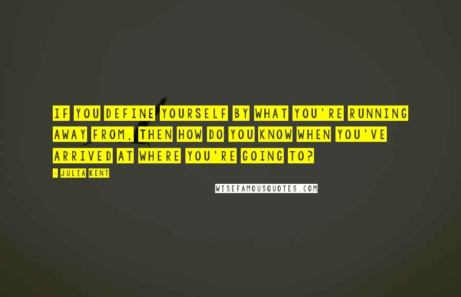 Julia Kent Quotes: If you define yourself by what you're running away from, then how do you know when you've arrived at where you're going to?