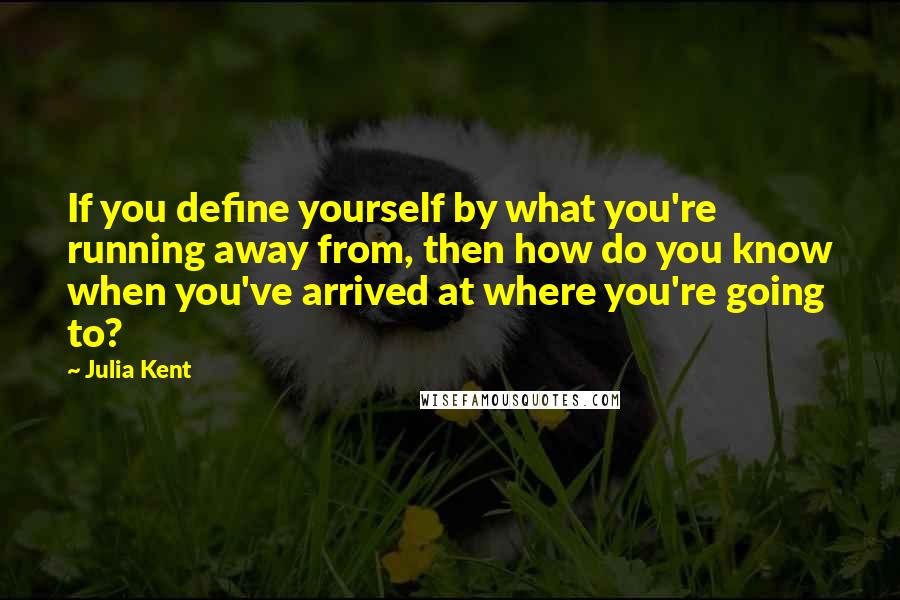 Julia Kent Quotes: If you define yourself by what you're running away from, then how do you know when you've arrived at where you're going to?