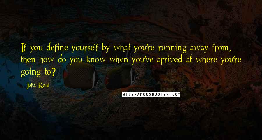 Julia Kent Quotes: If you define yourself by what you're running away from, then how do you know when you've arrived at where you're going to?