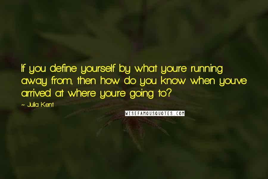 Julia Kent Quotes: If you define yourself by what you're running away from, then how do you know when you've arrived at where you're going to?