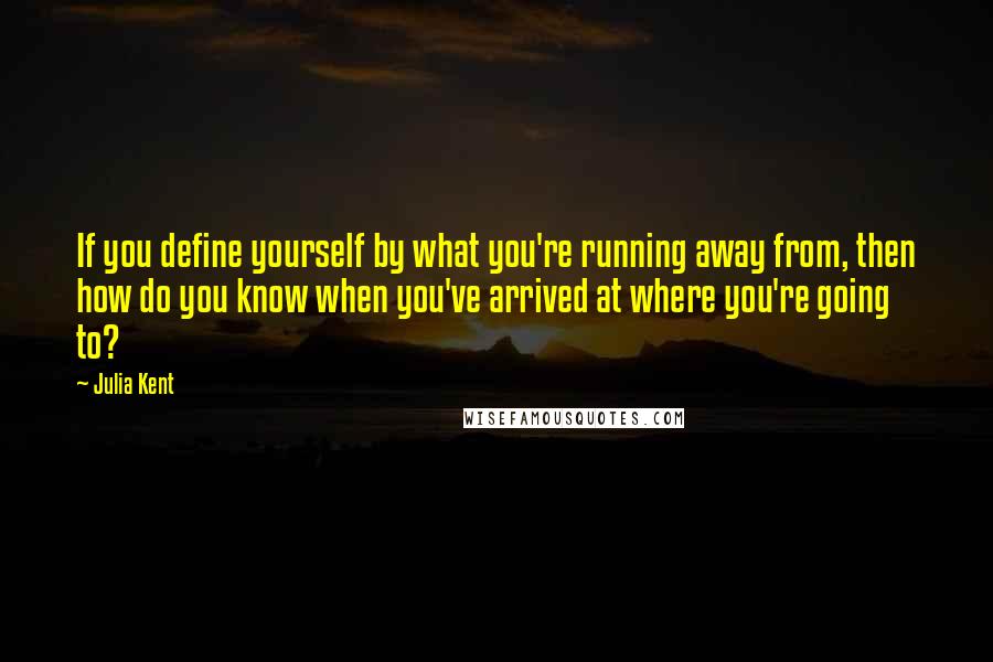 Julia Kent Quotes: If you define yourself by what you're running away from, then how do you know when you've arrived at where you're going to?