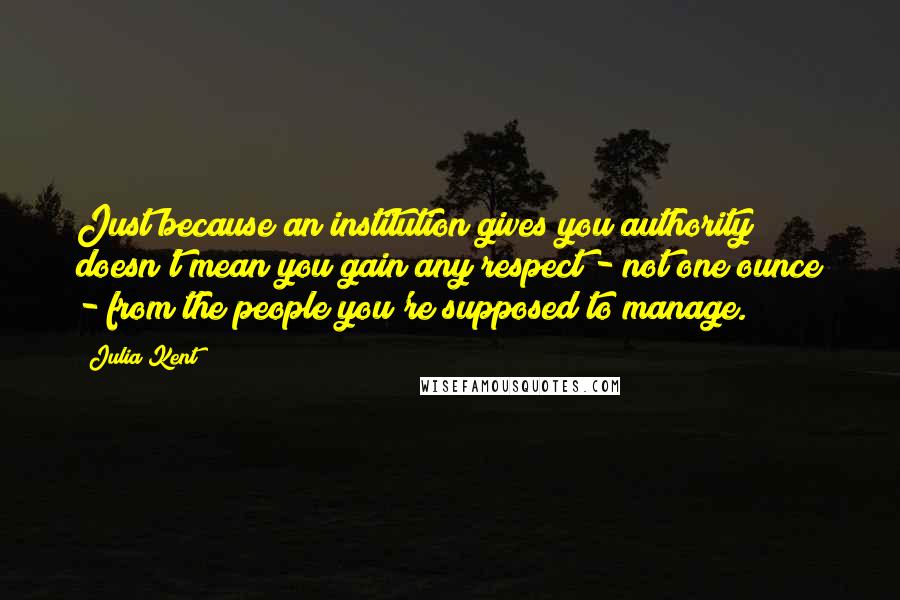 Julia Kent Quotes: Just because an institution gives you authority doesn't mean you gain any respect - not one ounce - from the people you're supposed to manage.