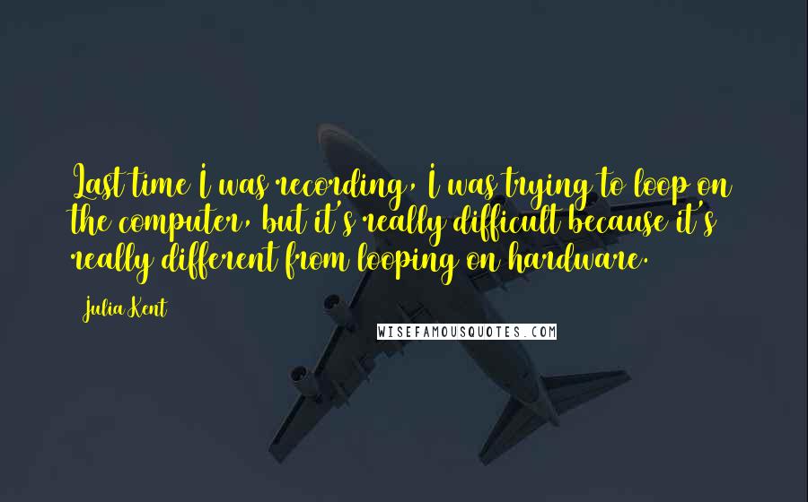 Julia Kent Quotes: Last time I was recording, I was trying to loop on the computer, but it's really difficult because it's really different from looping on hardware.