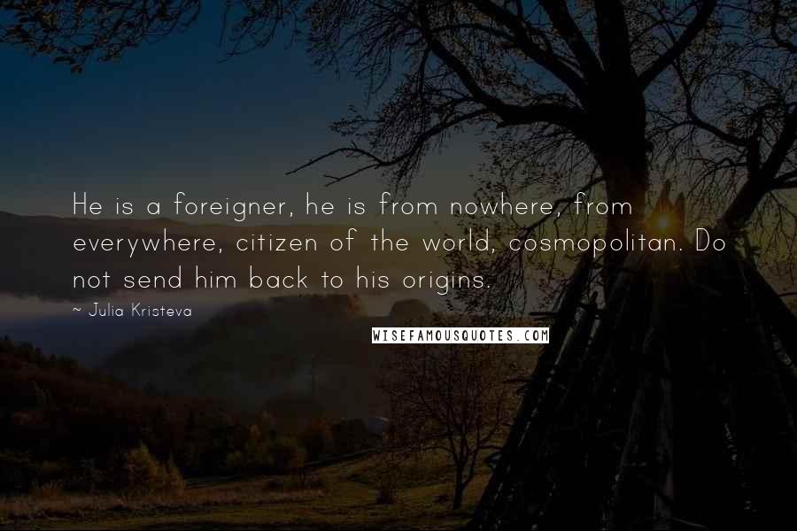 Julia Kristeva Quotes: He is a foreigner, he is from nowhere, from everywhere, citizen of the world, cosmopolitan. Do not send him back to his origins.