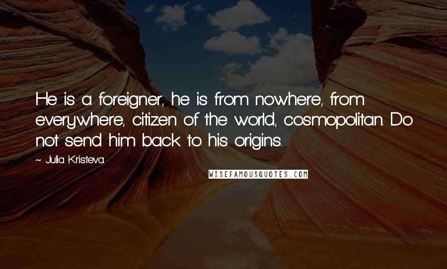 Julia Kristeva Quotes: He is a foreigner, he is from nowhere, from everywhere, citizen of the world, cosmopolitan. Do not send him back to his origins.