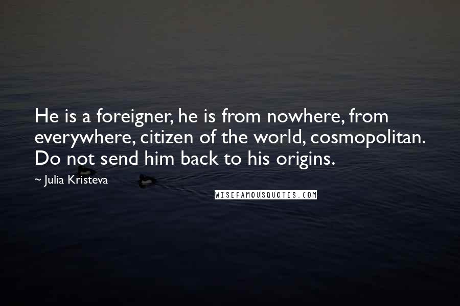 Julia Kristeva Quotes: He is a foreigner, he is from nowhere, from everywhere, citizen of the world, cosmopolitan. Do not send him back to his origins.