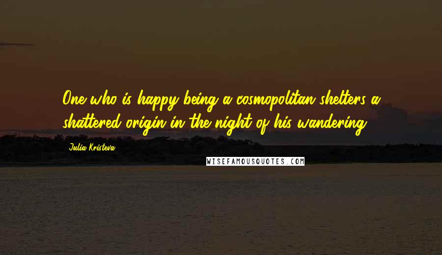 Julia Kristeva Quotes: One who is happy being a cosmopolitan shelters a shattered origin in the night of his wandering.