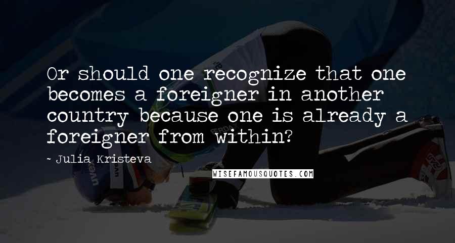 Julia Kristeva Quotes: Or should one recognize that one becomes a foreigner in another country because one is already a foreigner from within?