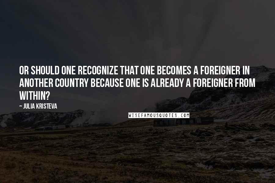 Julia Kristeva Quotes: Or should one recognize that one becomes a foreigner in another country because one is already a foreigner from within?
