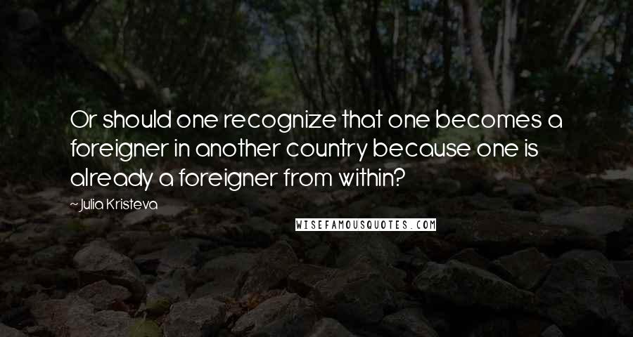 Julia Kristeva Quotes: Or should one recognize that one becomes a foreigner in another country because one is already a foreigner from within?
