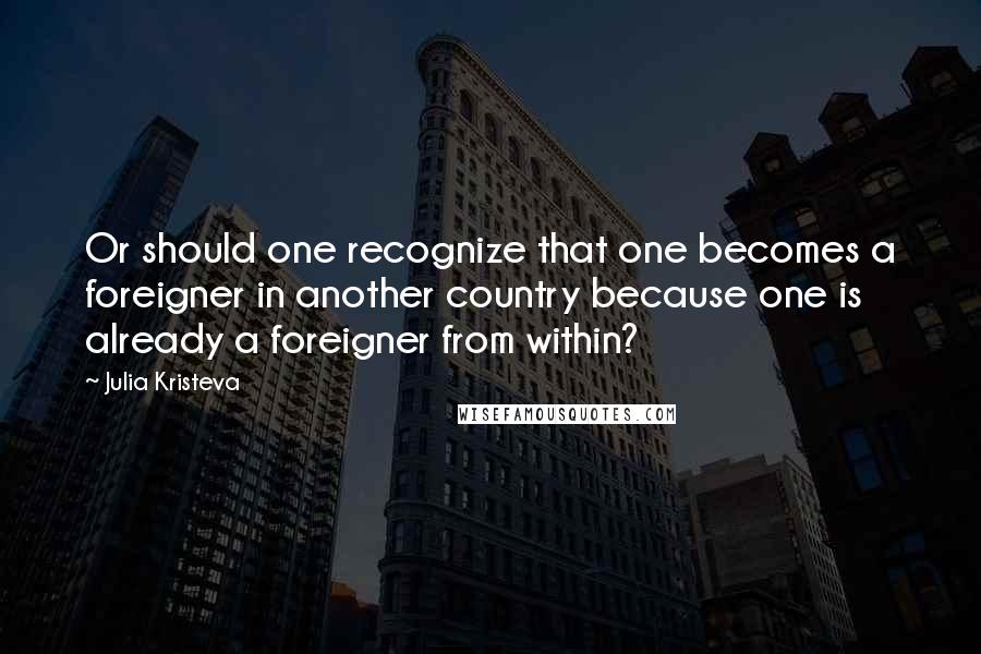 Julia Kristeva Quotes: Or should one recognize that one becomes a foreigner in another country because one is already a foreigner from within?