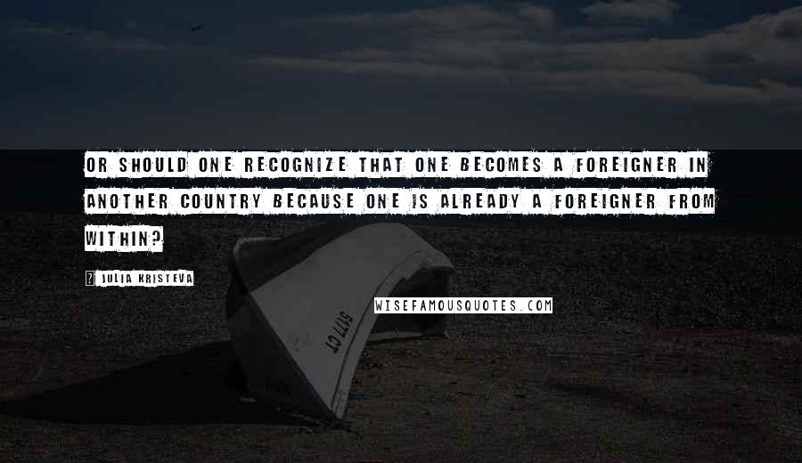 Julia Kristeva Quotes: Or should one recognize that one becomes a foreigner in another country because one is already a foreigner from within?