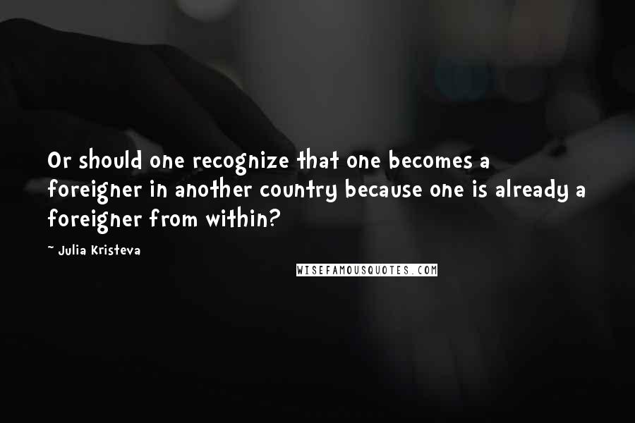 Julia Kristeva Quotes: Or should one recognize that one becomes a foreigner in another country because one is already a foreigner from within?