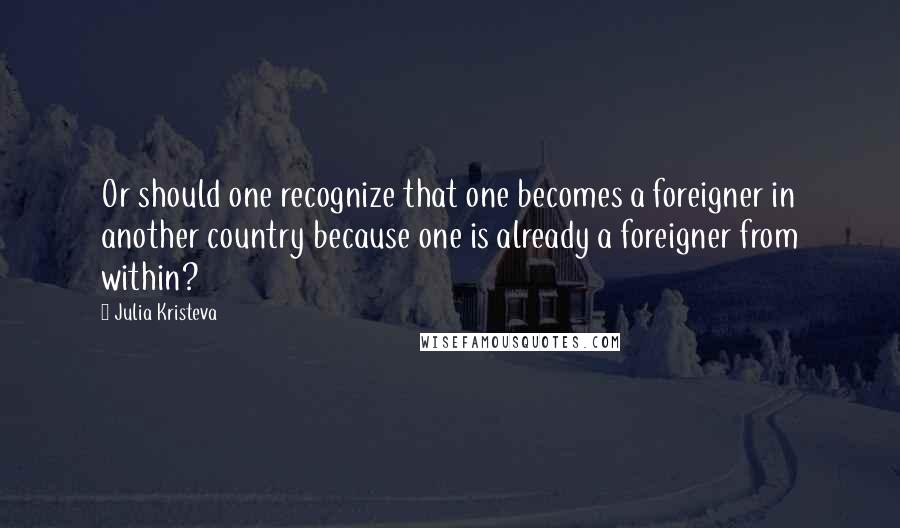 Julia Kristeva Quotes: Or should one recognize that one becomes a foreigner in another country because one is already a foreigner from within?