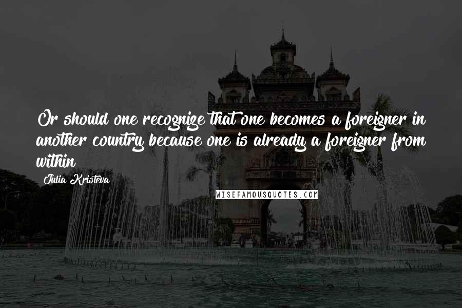 Julia Kristeva Quotes: Or should one recognize that one becomes a foreigner in another country because one is already a foreigner from within?