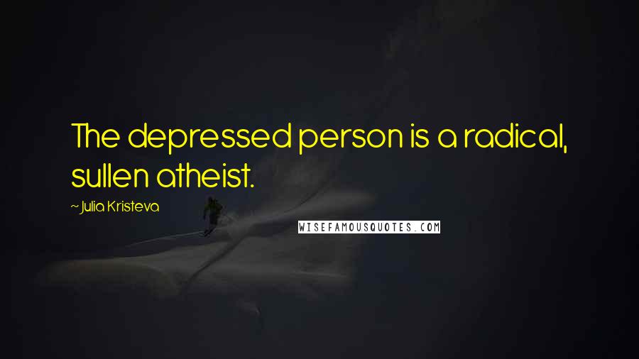 Julia Kristeva Quotes: The depressed person is a radical, sullen atheist.