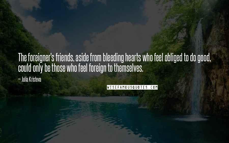 Julia Kristeva Quotes: The foreigner's friends, aside from bleeding hearts who feel obliged to do good, could only be those who feel foreign to themselves.