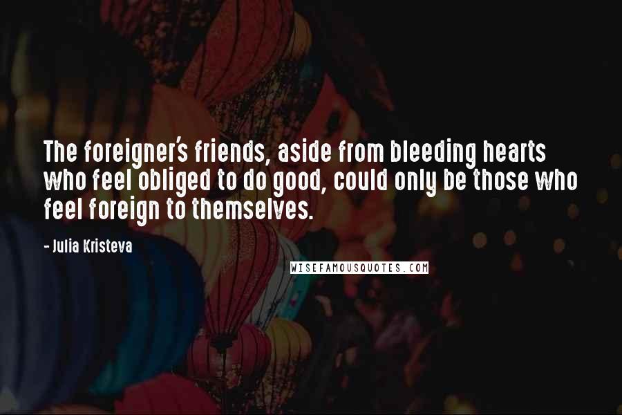 Julia Kristeva Quotes: The foreigner's friends, aside from bleeding hearts who feel obliged to do good, could only be those who feel foreign to themselves.