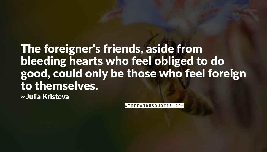 Julia Kristeva Quotes: The foreigner's friends, aside from bleeding hearts who feel obliged to do good, could only be those who feel foreign to themselves.