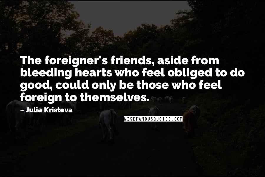 Julia Kristeva Quotes: The foreigner's friends, aside from bleeding hearts who feel obliged to do good, could only be those who feel foreign to themselves.