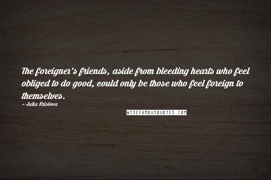 Julia Kristeva Quotes: The foreigner's friends, aside from bleeding hearts who feel obliged to do good, could only be those who feel foreign to themselves.
