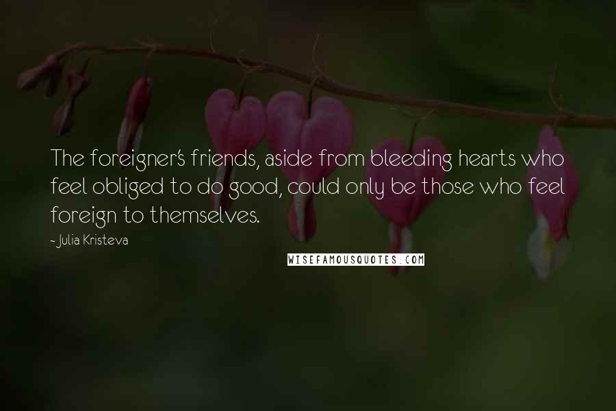Julia Kristeva Quotes: The foreigner's friends, aside from bleeding hearts who feel obliged to do good, could only be those who feel foreign to themselves.