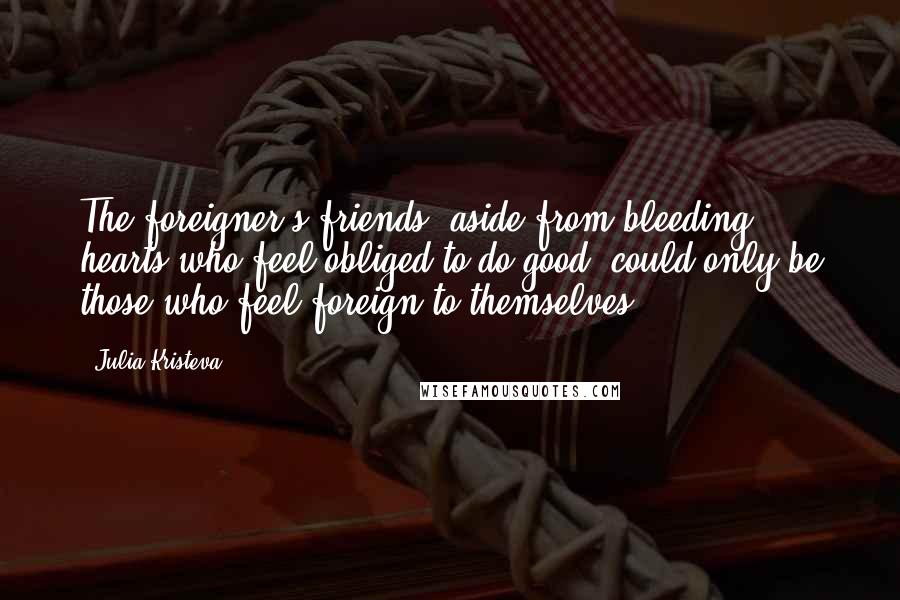 Julia Kristeva Quotes: The foreigner's friends, aside from bleeding hearts who feel obliged to do good, could only be those who feel foreign to themselves.