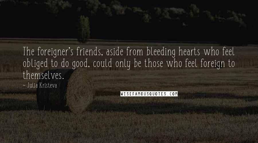 Julia Kristeva Quotes: The foreigner's friends, aside from bleeding hearts who feel obliged to do good, could only be those who feel foreign to themselves.