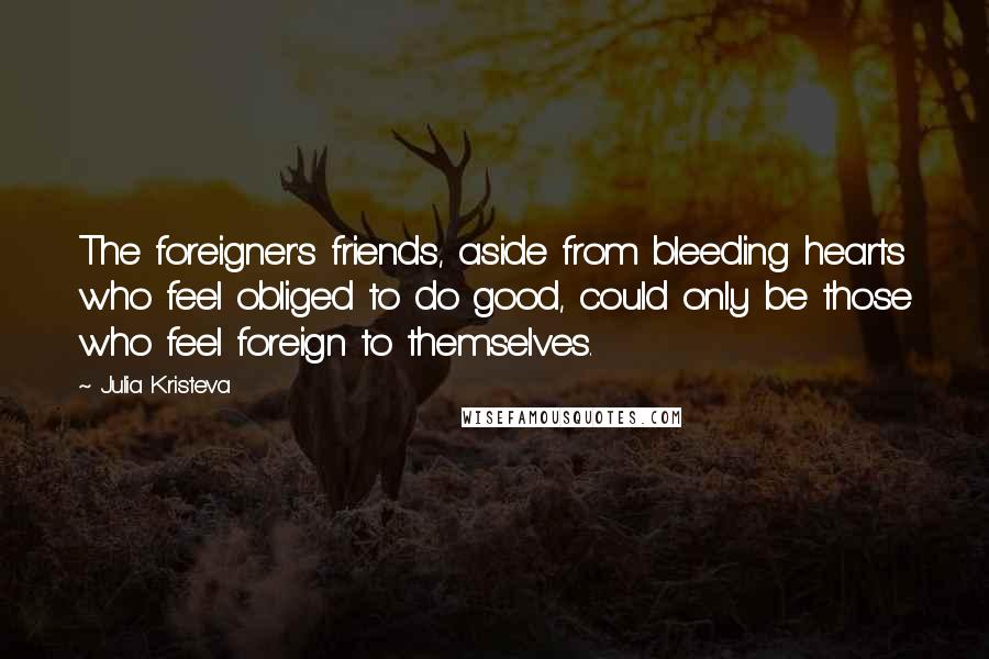 Julia Kristeva Quotes: The foreigner's friends, aside from bleeding hearts who feel obliged to do good, could only be those who feel foreign to themselves.
