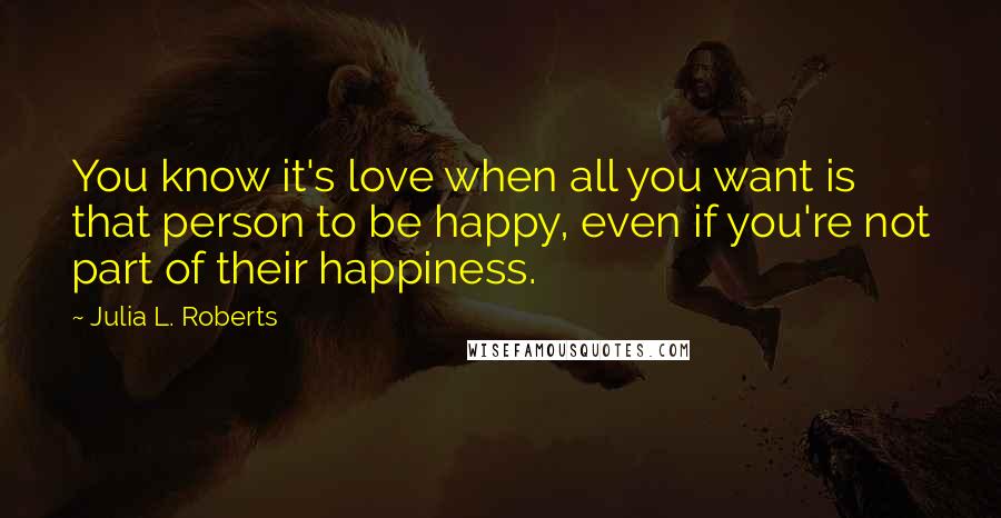 Julia L. Roberts Quotes: You know it's love when all you want is that person to be happy, even if you're not part of their happiness.