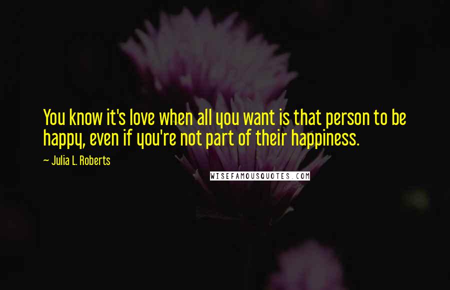 Julia L. Roberts Quotes: You know it's love when all you want is that person to be happy, even if you're not part of their happiness.