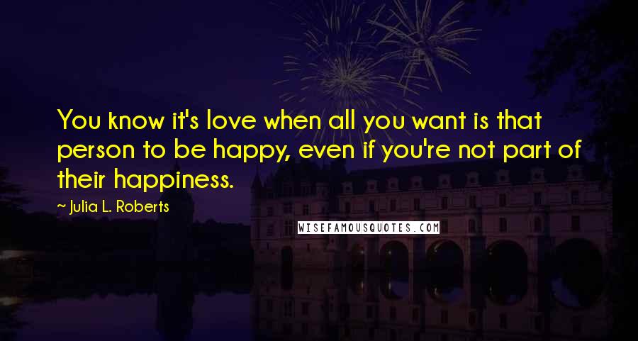 Julia L. Roberts Quotes: You know it's love when all you want is that person to be happy, even if you're not part of their happiness.