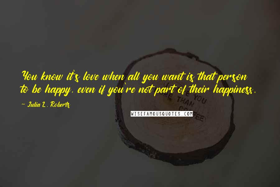 Julia L. Roberts Quotes: You know it's love when all you want is that person to be happy, even if you're not part of their happiness.