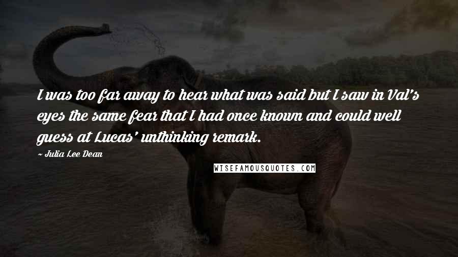 Julia Lee Dean Quotes: I was too far away to hear what was said but I saw in Val's eyes the same fear that I had once known and could well guess at Lucas' unthinking remark.