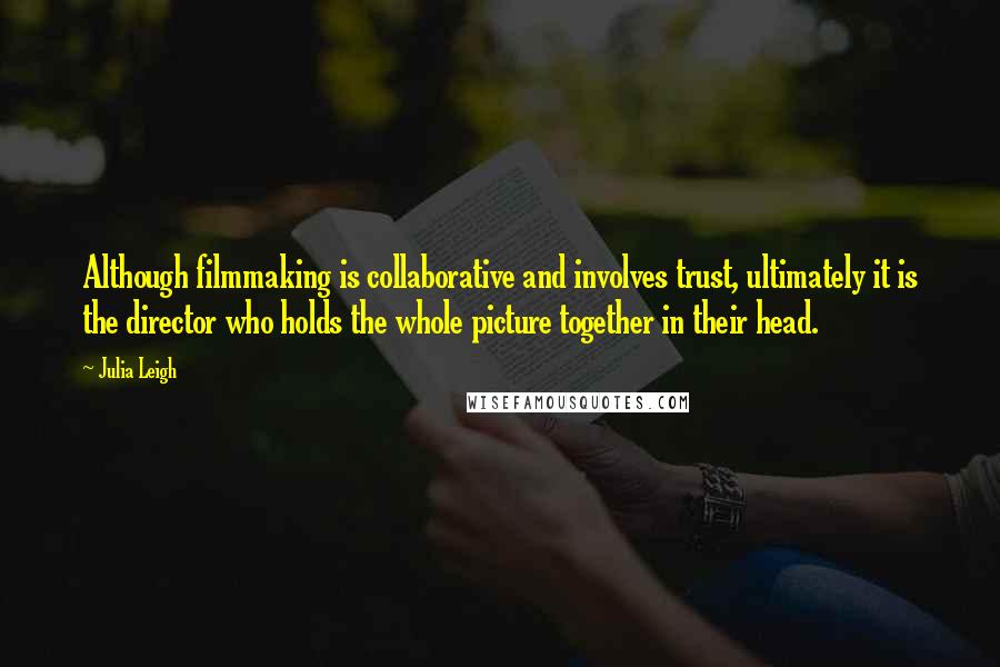 Julia Leigh Quotes: Although filmmaking is collaborative and involves trust, ultimately it is the director who holds the whole picture together in their head.