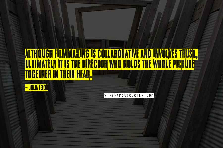 Julia Leigh Quotes: Although filmmaking is collaborative and involves trust, ultimately it is the director who holds the whole picture together in their head.