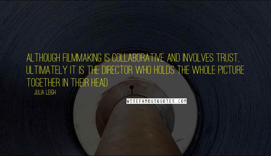 Julia Leigh Quotes: Although filmmaking is collaborative and involves trust, ultimately it is the director who holds the whole picture together in their head.