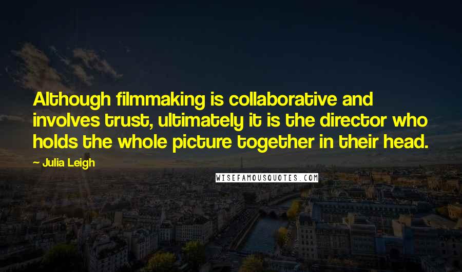 Julia Leigh Quotes: Although filmmaking is collaborative and involves trust, ultimately it is the director who holds the whole picture together in their head.