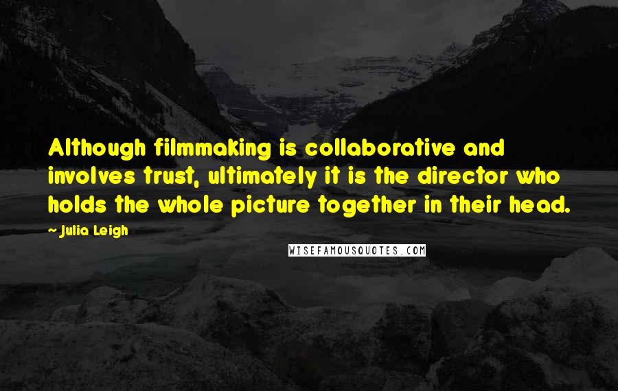 Julia Leigh Quotes: Although filmmaking is collaborative and involves trust, ultimately it is the director who holds the whole picture together in their head.