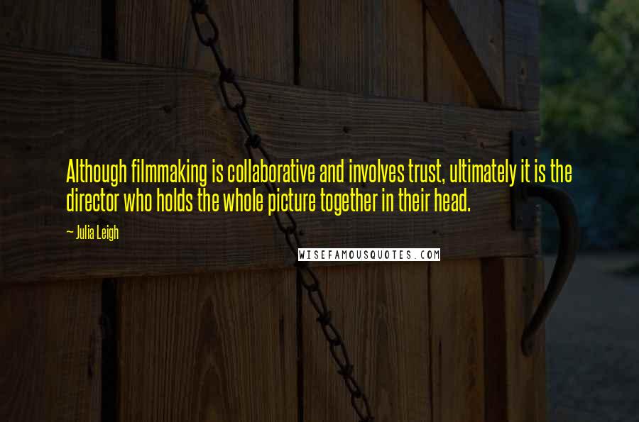 Julia Leigh Quotes: Although filmmaking is collaborative and involves trust, ultimately it is the director who holds the whole picture together in their head.