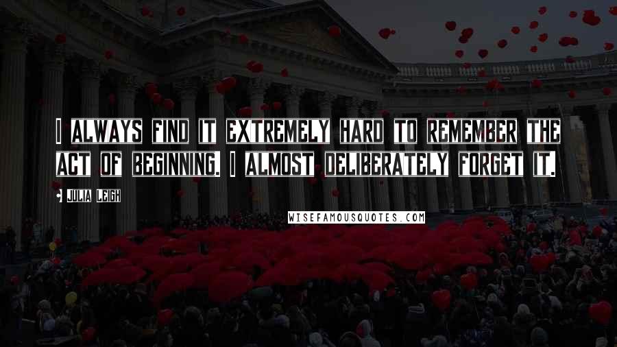 Julia Leigh Quotes: I always find it extremely hard to remember the act of beginning. I almost deliberately forget it.
