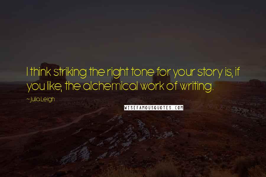 Julia Leigh Quotes: I think striking the right tone for your story is, if you like, the alchemical work of writing.