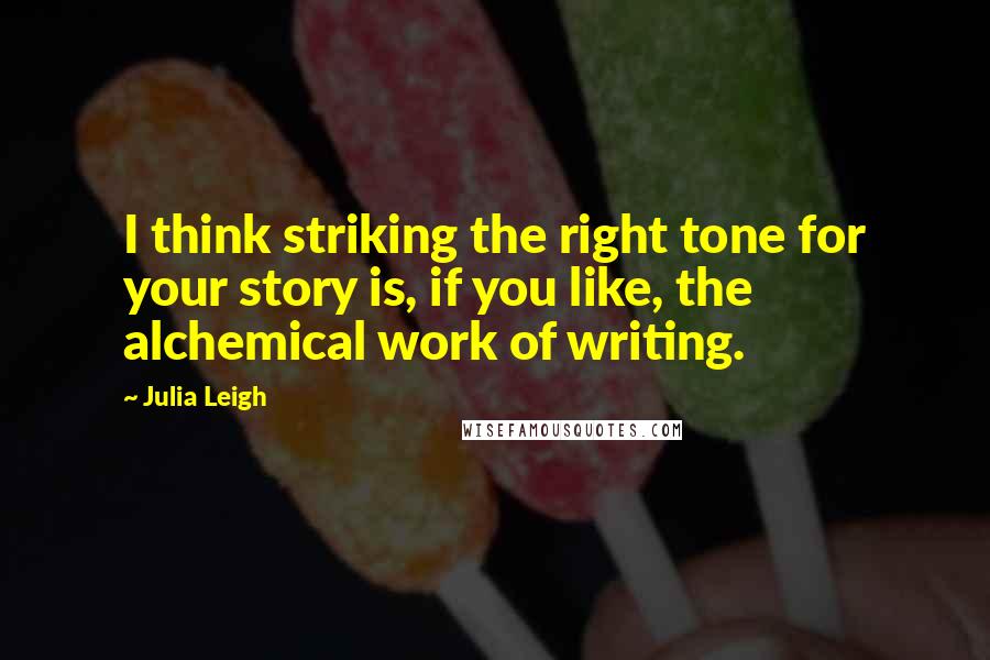 Julia Leigh Quotes: I think striking the right tone for your story is, if you like, the alchemical work of writing.