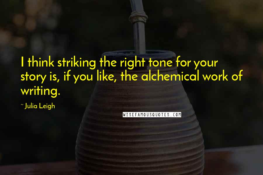 Julia Leigh Quotes: I think striking the right tone for your story is, if you like, the alchemical work of writing.