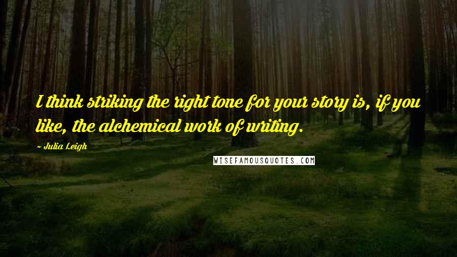 Julia Leigh Quotes: I think striking the right tone for your story is, if you like, the alchemical work of writing.