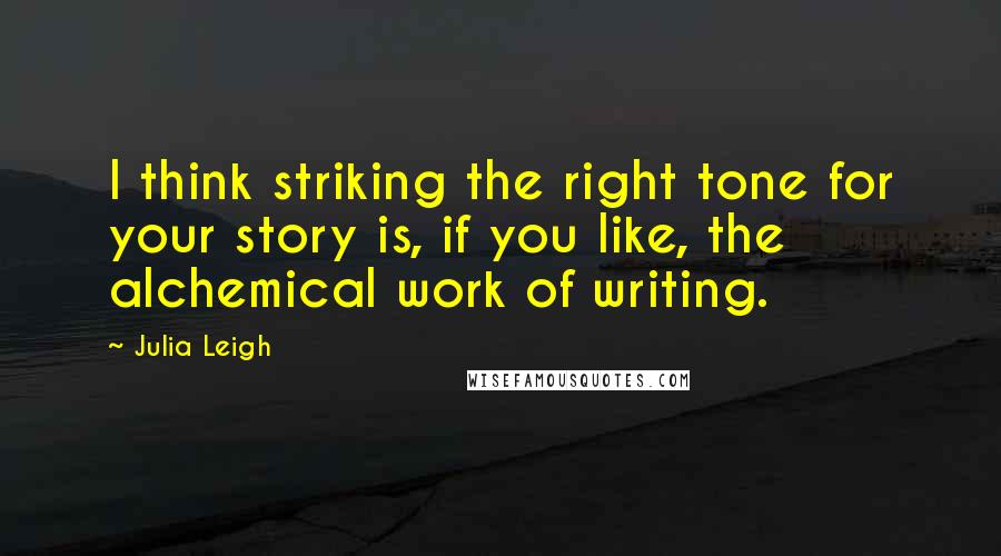 Julia Leigh Quotes: I think striking the right tone for your story is, if you like, the alchemical work of writing.