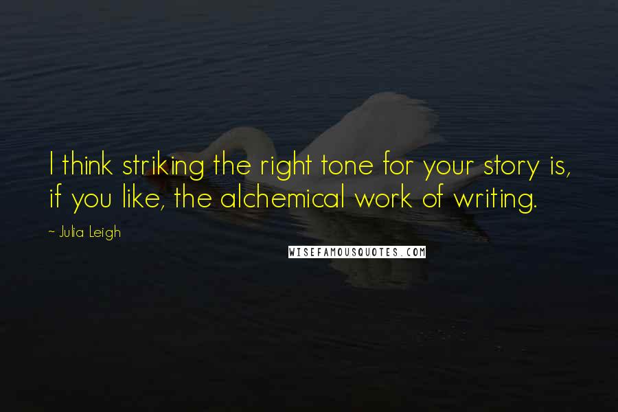 Julia Leigh Quotes: I think striking the right tone for your story is, if you like, the alchemical work of writing.