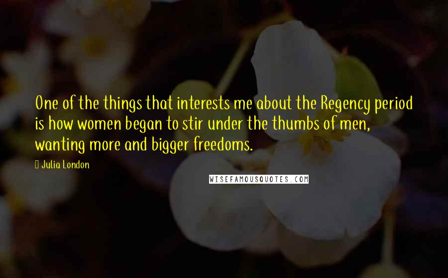 Julia London Quotes: One of the things that interests me about the Regency period is how women began to stir under the thumbs of men, wanting more and bigger freedoms.