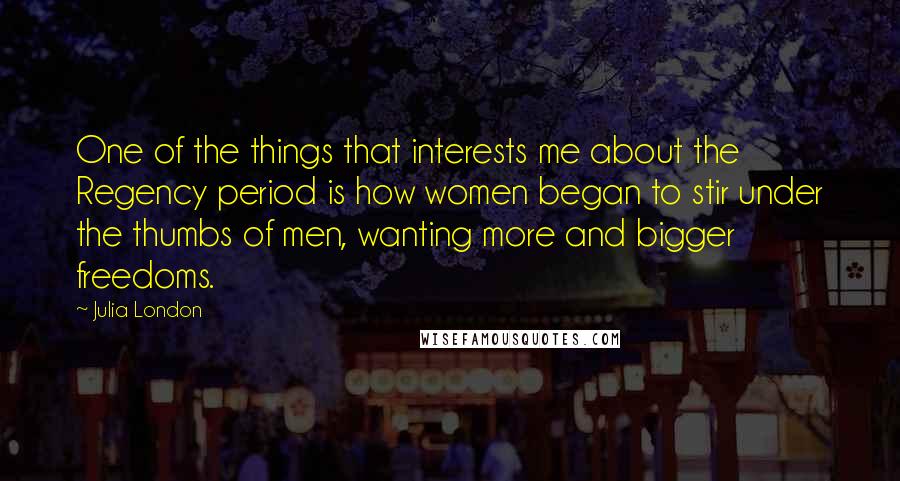 Julia London Quotes: One of the things that interests me about the Regency period is how women began to stir under the thumbs of men, wanting more and bigger freedoms.