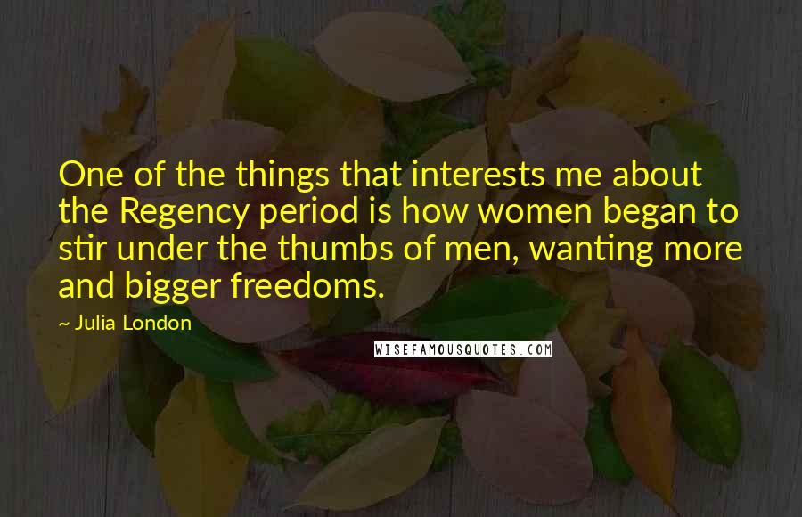 Julia London Quotes: One of the things that interests me about the Regency period is how women began to stir under the thumbs of men, wanting more and bigger freedoms.